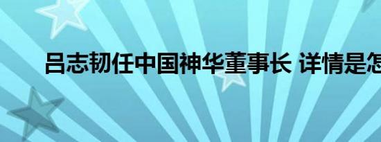 吕志韧任中国神华董事长 详情是怎样