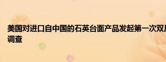 美国对进口自中国的石英台面产品发起第一次双反日落复审调查