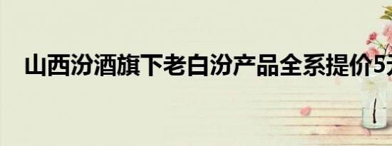 山西汾酒旗下老白汾产品全系提价5元/瓶