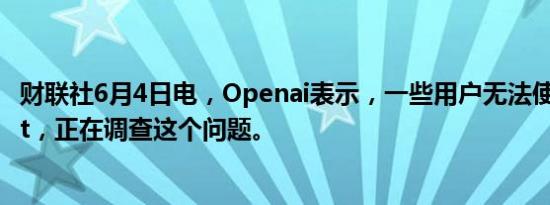 财联社6月4日电，Openai表示，一些用户无法使用Chatgpt，正在调查这个问题。