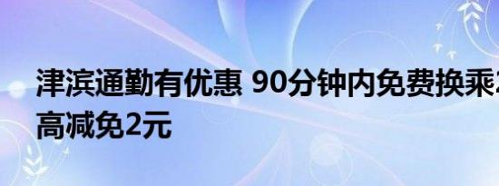 津滨通勤有优惠 90分钟内免费换乘2次，最高减免2元