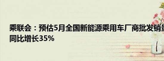 乘联会：预估5月全国新能源乘用车厂商批发销量91万辆，同比增长35%