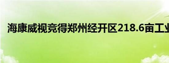 海康威视竞得郑州经开区218.6亩工业用地