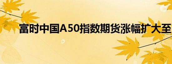 富时中国A50指数期货涨幅扩大至1%