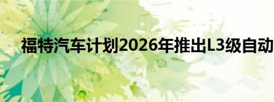 福特汽车计划2026年推出L3级自动驾驶