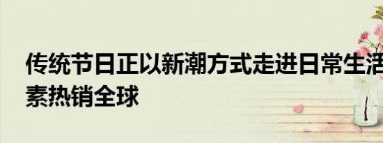 传统节日正以新潮方式走进日常生活 端午元素热销全球