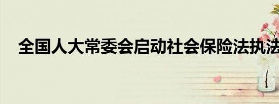 全国人大常委会启动社会保险法执法检查