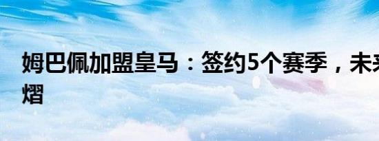 姆巴佩加盟皇马：签约5个赛季，未来星光熠熠