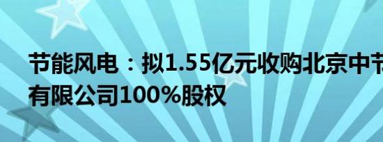 节能风电：拟1.55亿元收购北京中节能国投有限公司100%股权