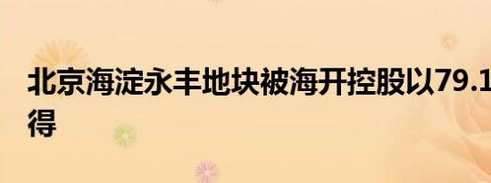 北京海淀永丰地块被海开控股以79.17亿元竞得