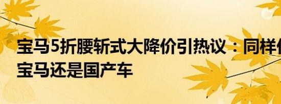 宝马5折腰斩式大降价引热议：同样价格你买宝马还是国产车