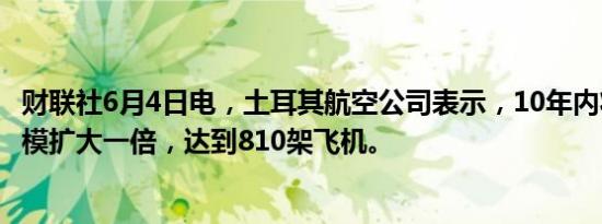 财联社6月4日电，土耳其航空公司表示，10年内将把机队规模扩大一倍，达到810架飞机。