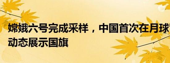 嫦娥六号完成采样，中国首次在月球背面独立动态展示国旗