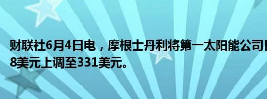 财联社6月4日电，摩根士丹利将第一太阳能公司目标价从248美元上调至331美元。