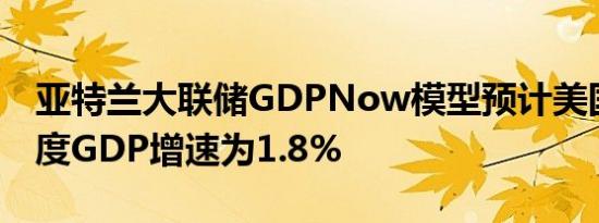 亚特兰大联储GDPNow模型预计美国第二季度GDP增速为1.8%