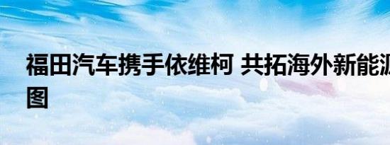 福田汽车携手依维柯 共拓海外新能源产品蓝图