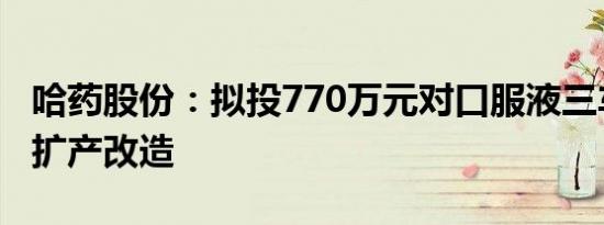 哈药股份：拟投770万元对口服液三车间进行扩产改造