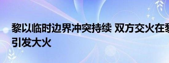 黎以临时边界冲突持续 双方交火在黎以境内引发大火