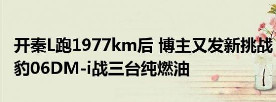 开秦L跑1977km后 博主又发新挑战：驾驶海豹06DM-i战三台纯燃油