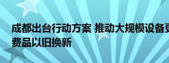 成都出台行动方案 推动大规模设备更新和消费品以旧换新