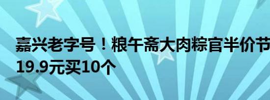 嘉兴老字号！粮午斋大肉粽官半价节前冲量：19.9元买10个