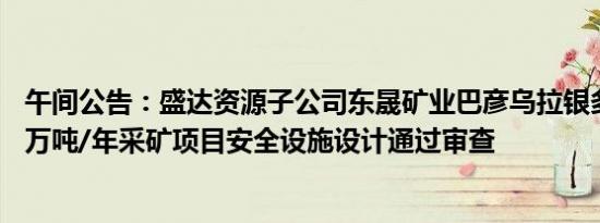 午间公告：盛达资源子公司东晟矿业巴彦乌拉银多金属矿25万吨/年采矿项目安全设施设计通过审查