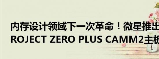 内存设计领域下一次革命！微星推出Z790 PROJECT ZERO PLUS CAMM2主板