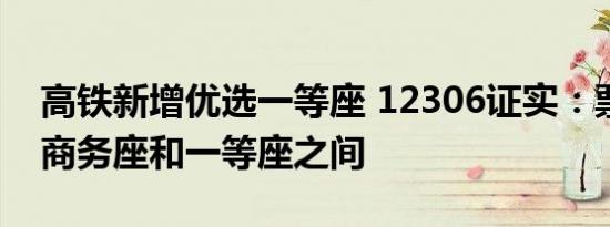 高铁新增优选一等座 12306证实：票价介于商务座和一等座之间