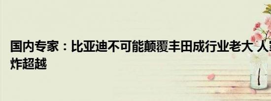 国内专家：比亚迪不可能颠覆丰田成行业老大 人家随时拿王炸超越