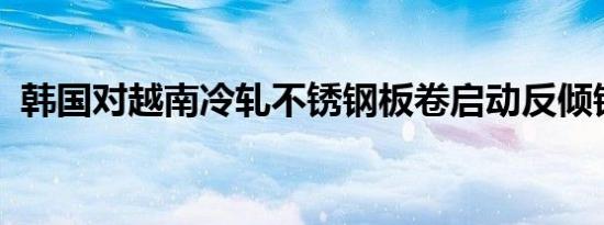 韩国对越南冷轧不锈钢板卷启动反倾销调查