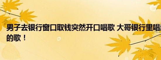 男子去银行窗口取钱突然开口唱歌 大哥银行里唱起五百老师的歌！