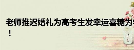 老师推迟婚礼为高考生发幸运喜糖为学生加油！