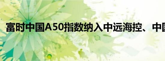 富时中国A50指数纳入中远海控、中国中车