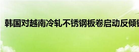 韩国对越南冷轧不锈钢板卷启动反倾销调查