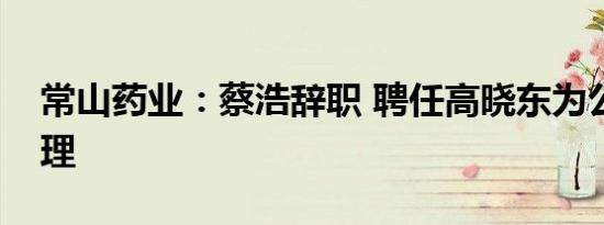 常山药业：蔡浩辞职 聘任高晓东为公司总经理