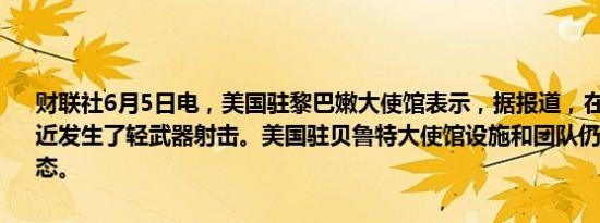 财联社6月5日电，美国驻黎巴嫩大使馆表示，据报道，在大使馆入口附近发生了轻武器射击。美国驻贝鲁特大使馆设施和团队仍然处于安全状态。