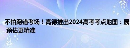 不怕跑错考场！高德推出2024高考考点地图：展示考点信息 预估更精准