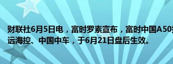 财联社6月5日电，富时罗素宣布，富时中国A50指数纳入中远海控、中国中车，于6月21日盘后生效。