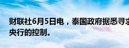 财联社6月5日电，泰国政府据悉寻求加强对央行的控制。