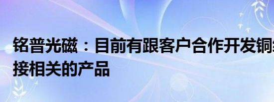 铭普光磁：目前有跟客户合作开发铜缆高速连接相关的产品