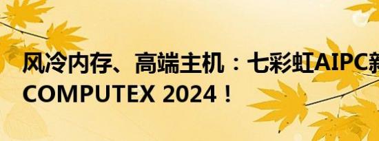 风冷内存、高端主机：七彩虹AIPC新品集结COMPUTEX 2024！