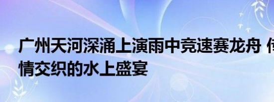 广州天河深涌上演雨中竞速赛龙舟 传统与激情交织的水上盛宴