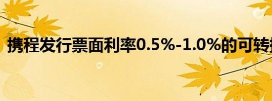 携程发行票面利率0.5%-1.0%的可转换票据