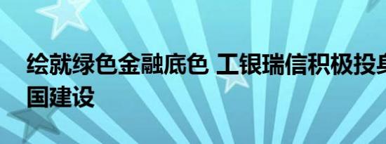 绘就绿色金融底色 工银瑞信积极投身美丽中国建设