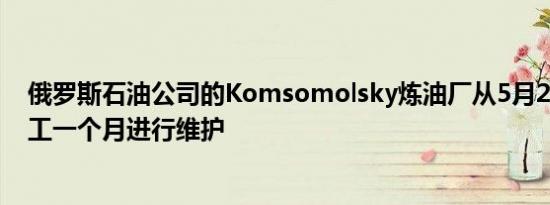 俄罗斯石油公司的Komsomolsky炼油厂从5月21日开始停工一个月进行维护