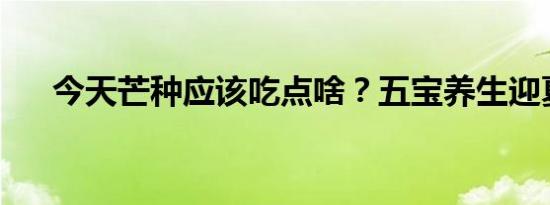 今天芒种应该吃点啥？五宝养生迎夏日