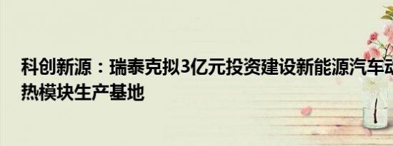 科创新源：瑞泰克拟3亿元投资建设新能源汽车动力电池散热模块生产基地