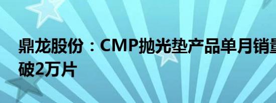 鼎龙股份：CMP抛光垫产品单月销量首次突破2万片