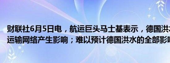 财联社6月5日电，航运巨头马士基表示，德国洪水对其内陆运输网络产生影响；难以预计德国洪水的全部影响。