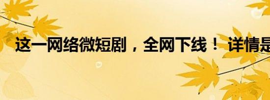 这一网络微短剧，全网下线！ 详情是怎样